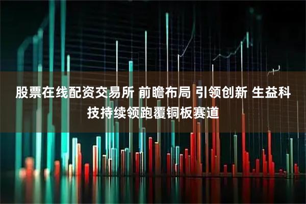 股票在线配资交易所 前瞻布局 引领创新 生益科技持续领跑覆铜板赛道
