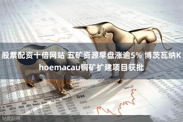 股票配资十倍网站 五矿资源早盘涨逾5% 博茨瓦纳Khoemacau铜矿扩建项目获批
