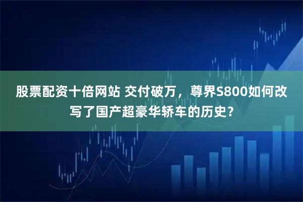 股票配资十倍网站 交付破万，尊界S800如何改写了国产超豪华轿车的历史？