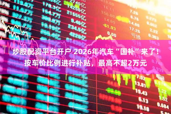 炒股配资平台开户 2026年汽车“国补”来了！按车价比例进行补贴，最高不超2万元
