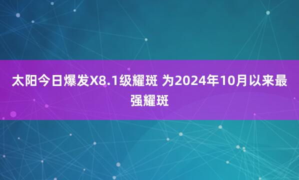 太阳今日爆发X8.1级耀斑 为2024年10月以来最强耀斑