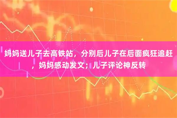 妈妈送儿子去高铁站，分别后儿子在后面疯狂追赶，妈妈感动发文；儿子评论神反转