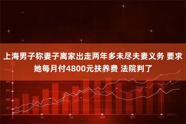 上海男子称妻子离家出走两年多未尽夫妻义务 要求她每月付4800元扶养费 法院判了