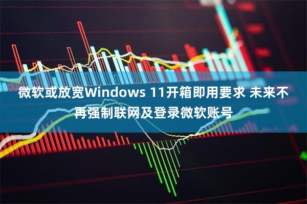 微软或放宽Windows 11开箱即用要求 未来不再强制联网及登录微软账号