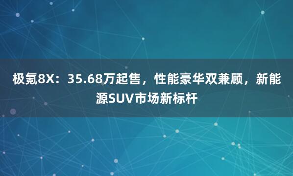 极氪8X：35.68万起售，性能豪华双兼顾，新能源SUV市场新标杆